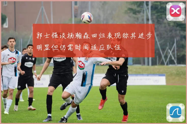 郭士强谈杨瀚森回归表现称其进步明显但仍需时间适应队伍