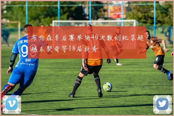 布伦森季后赛单场40次数创纪录超越东契奇等18届新秀