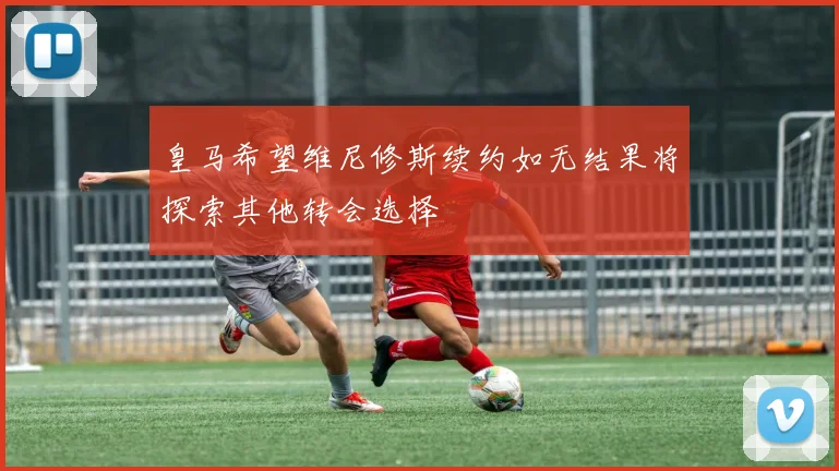 皇马希望维尼修斯续约如无结果将探索其他转会选择