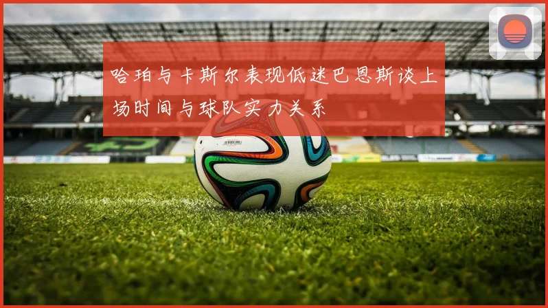 哈珀与卡斯尔表现低迷巴恩斯谈上场时间与球队实力关系