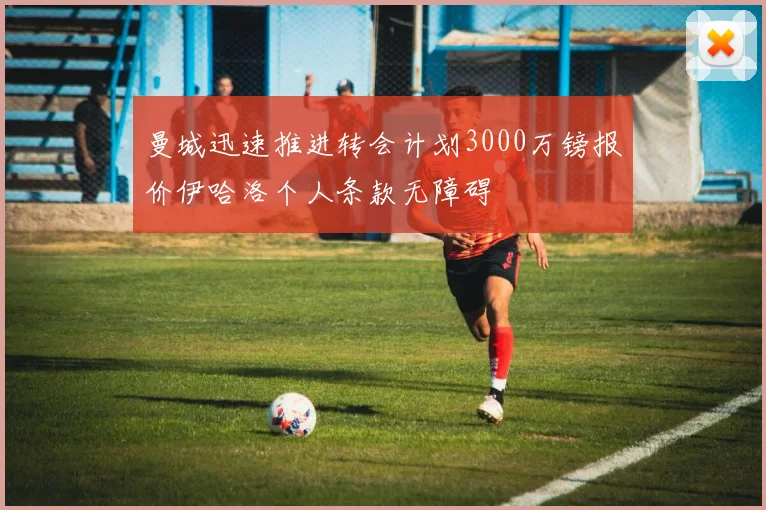 曼城迅速推进转会计划3000万镑报价伊哈洛个人条款无障碍
