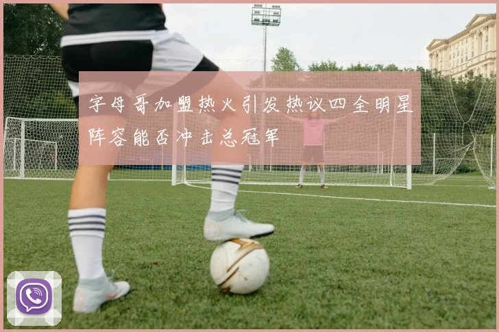 字母哥加盟热火引发热议四全明星阵容能否冲击总冠军