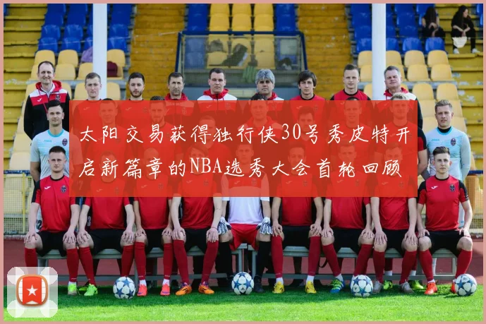 太阳交易获得独行侠30号秀皮特开启新篇章的NBA选秀大会首轮回顾