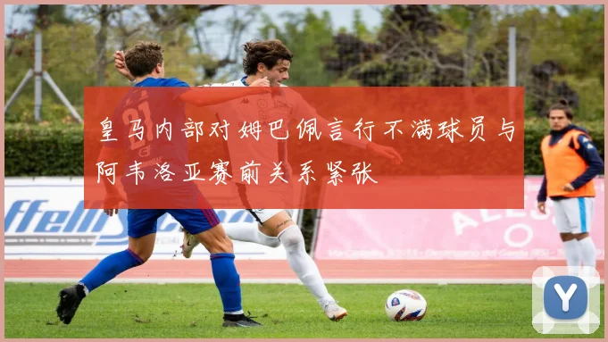 皇马内部对姆巴佩言行不满球员与阿韦洛亚赛前关系紧张
