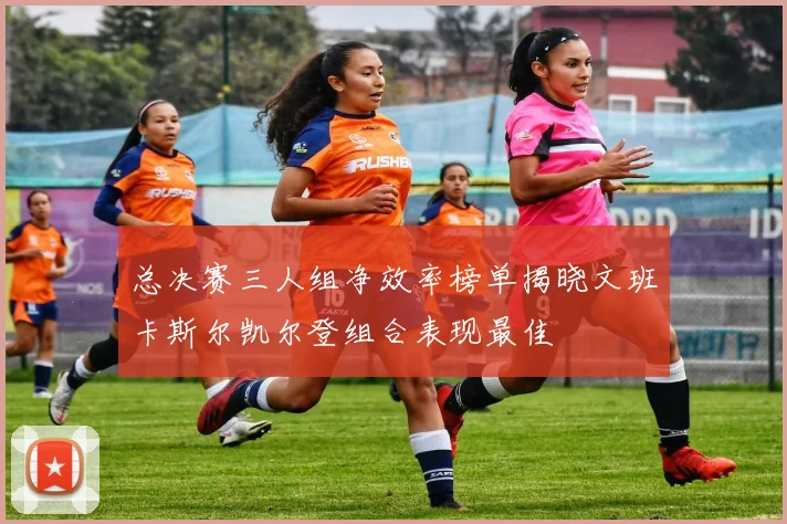 总决赛三人组净效率榜单揭晓文班卡斯尔凯尔登组合表现最佳
