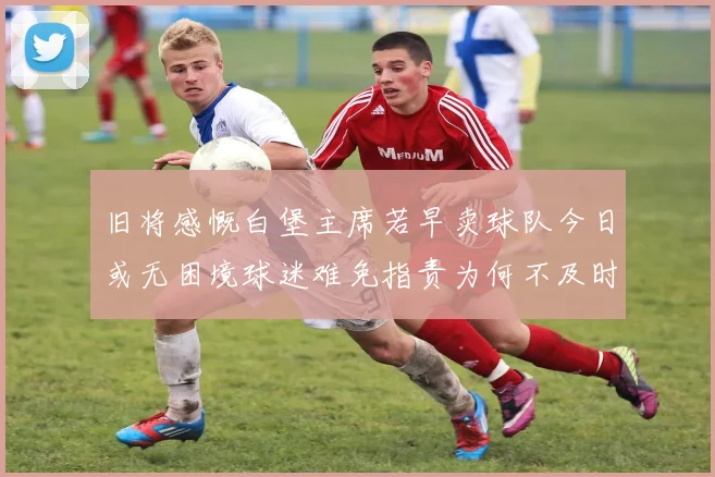 旧将感慨白堡主席若早卖球队今日或无困境球迷难免指责为何不及时出售