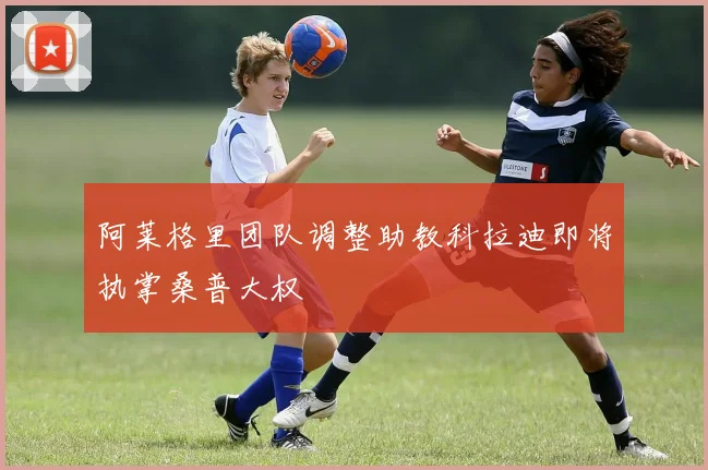 阿莱格里团队调整助教科拉迪即将执掌桑普大权