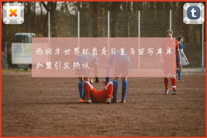西班牙世界杯首秀日皇马宣布库库加盟引发热议