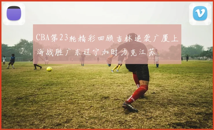 CBA第23轮精彩回顾吉林逆袭广厦上海战胜广东辽宁加时力克江苏