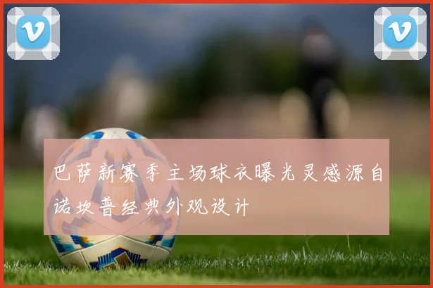 巴萨新赛季主场球衣曝光灵感源自诺坎普经典外观设计