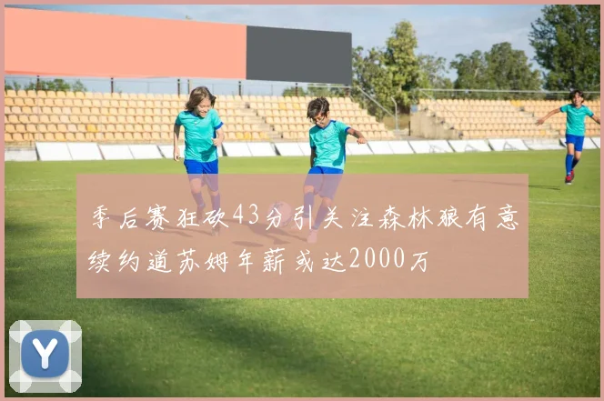 季后赛狂砍43分引关注森林狼有意续约道苏姆年薪或达2000万