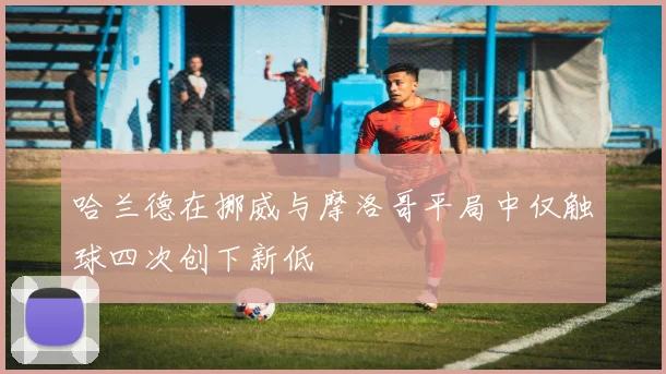 哈兰德在挪威与摩洛哥平局中仅触球四次创下新低